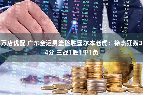 万店优配 广东全运男篮险胜墨尔本老虎：徐杰狂轰34分 三战1胜1平1负