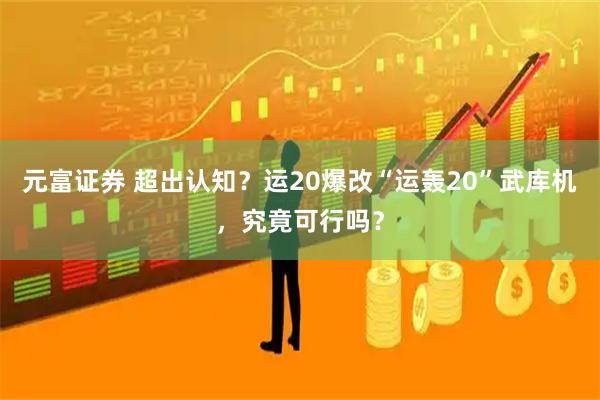 元富证券 超出认知？运20爆改“运轰20”武库机，究竟可行吗？