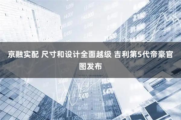京融实配 尺寸和设计全面越级 吉利第5代帝豪官图发布