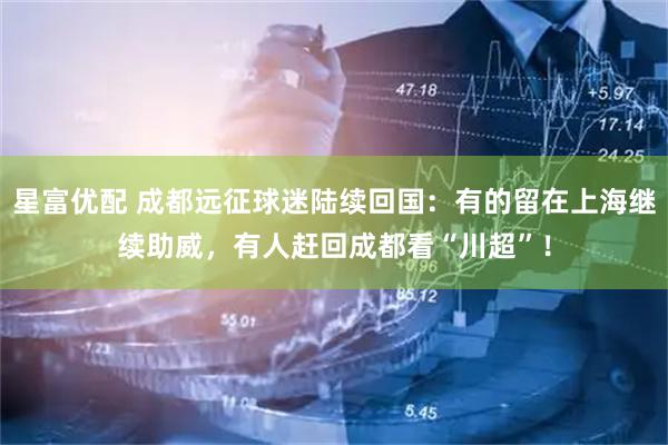 星富优配 成都远征球迷陆续回国：有的留在上海继续助威，有人赶回成都看“川超”！