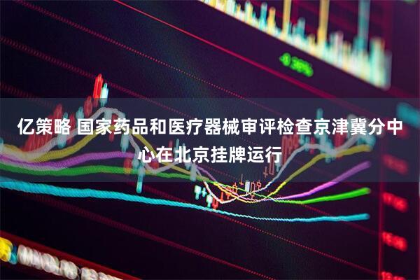 亿策略 国家药品和医疗器械审评检查京津冀分中心在北京挂牌运行