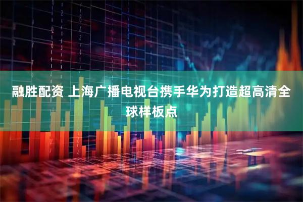 融胜配资 上海广播电视台携手华为打造超高清全球样板点