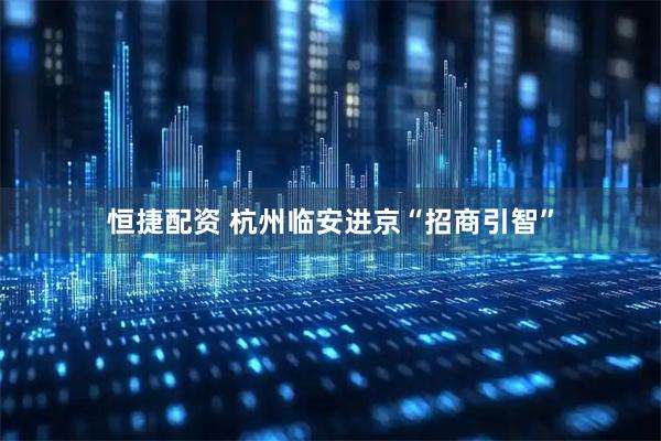 恒捷配资 杭州临安进京“招商引智”