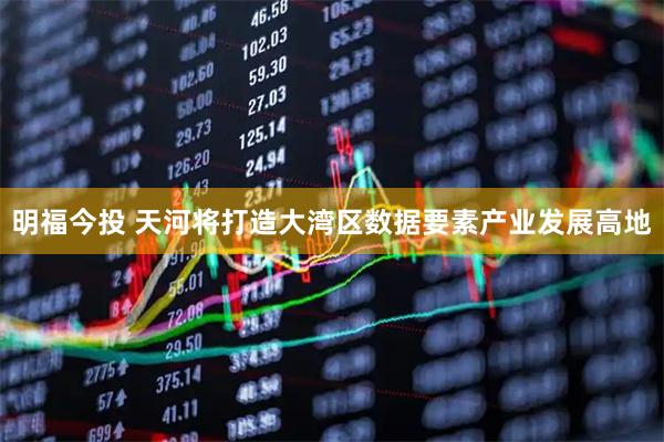 明福今投 天河将打造大湾区数据要素产业发展高地