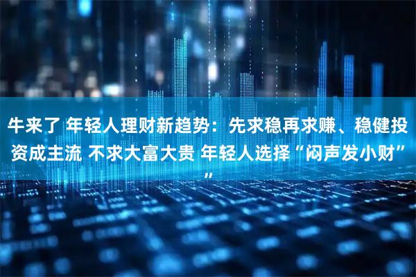 牛来了 年轻人理财新趋势：先求稳再求赚、稳健投资成主流 不求大富大贵 年轻人选择“闷声发小财”