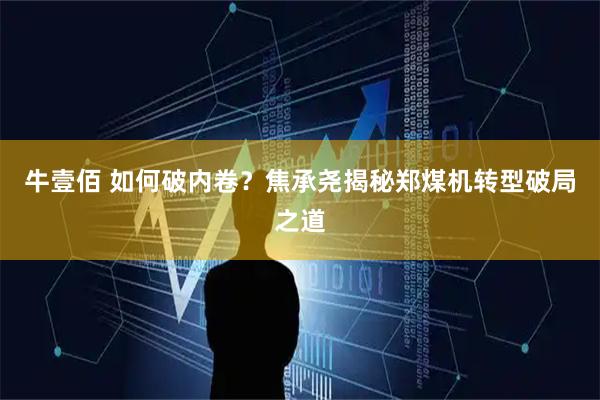 牛壹佰 如何破内卷？焦承尧揭秘郑煤机转型破局之道