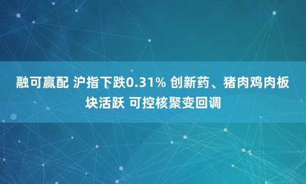 融可赢配 沪指下跌0.31% 创新药、猪肉鸡肉板块活跃 可控核聚变回调