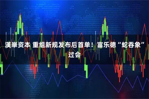 漢崋资本 重组新规发布后首单！富乐德“蛇吞象”过会