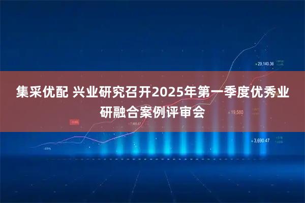 集采优配 兴业研究召开2025年第一季度优秀业研融合案例评审会