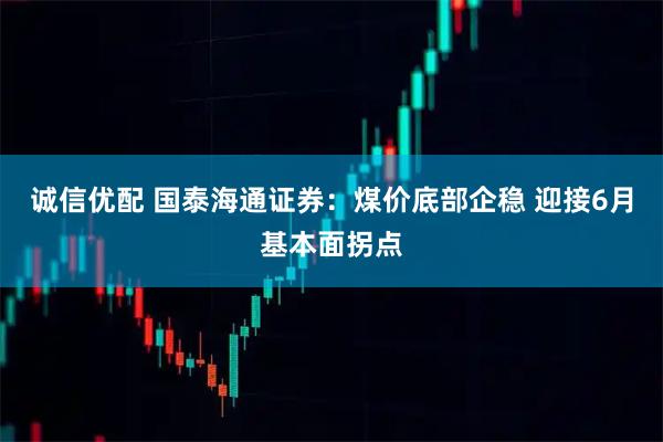 诚信优配 国泰海通证券：煤价底部企稳 迎接6月基本面拐点
