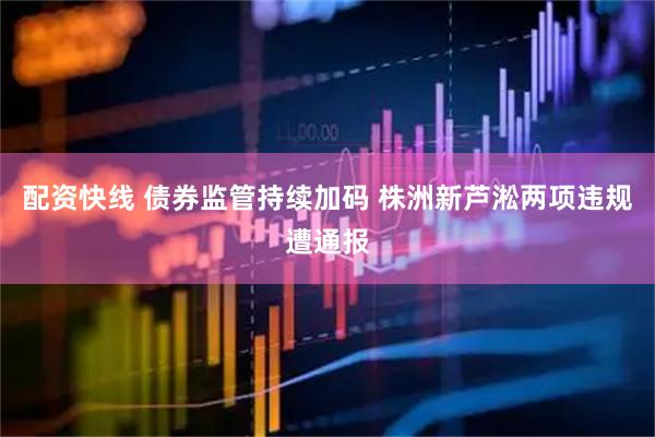 配资快线 债券监管持续加码 株洲新芦淞两项违规遭通报
