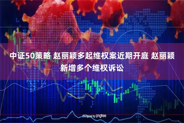中证50策略 赵丽颖多起维权案近期开庭 赵丽颖新增多个维权诉讼