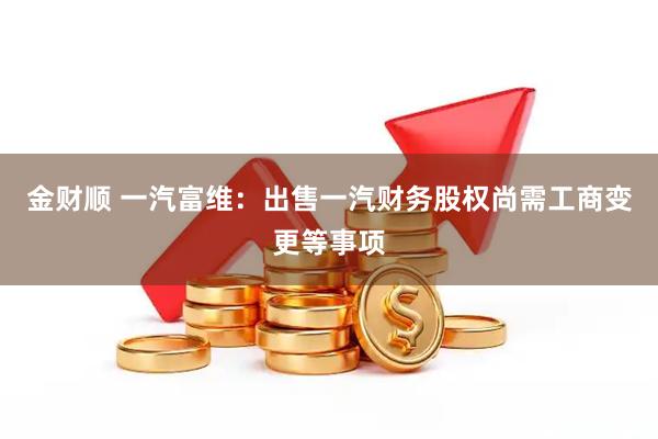 金财顺 一汽富维：出售一汽财务股权尚需工商变更等事项