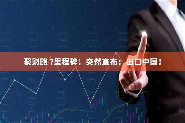 聚财略 ?里程碑！突然宣布：出口中国！
