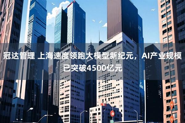 冠达管理 上海速度领跑大模型新纪元，AI产业规模已突破4500亿元