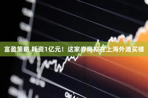 富盈策略 耗资1亿元！这家券商拟在上海外滩买楼