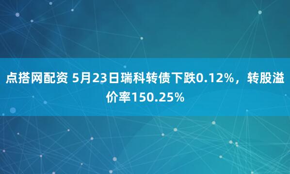 点搭网配资 5月23日瑞科转债下跌0.12%，转股溢价率150.25%