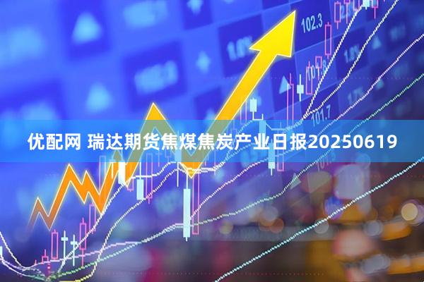 优配网 瑞达期货焦煤焦炭产业日报20250619