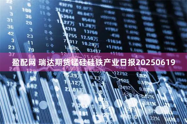 盈配网 瑞达期货锰硅硅铁产业日报20250619