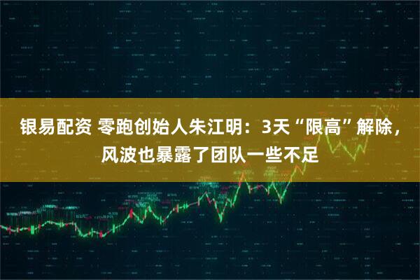 银易配资 零跑创始人朱江明：3天“限高”解除，风波也暴露了团队一些不足