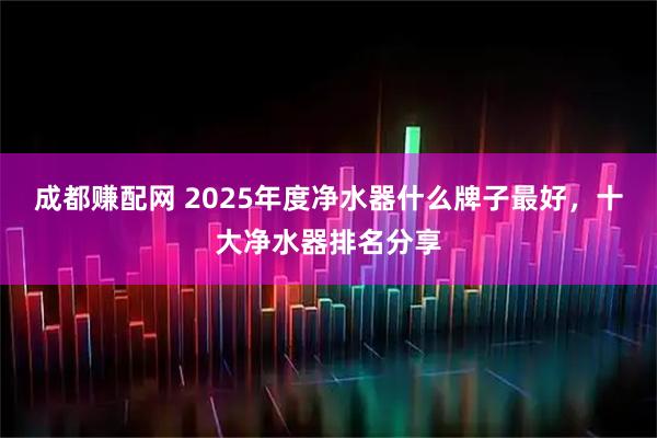 成都赚配网 2025年度净水器什么牌子最好，十大净水器排名分享