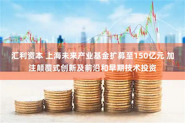 汇利资本 上海未来产业基金扩募至150亿元 加注颠覆式创新及前沿和早期技术投资