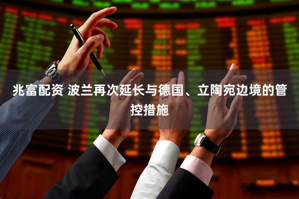 兆富配资 波兰再次延长与德国、立陶宛边境的管控措施