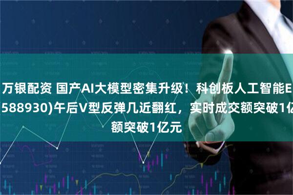 万银配资 国产AI大模型密集升级！科创板人工智能ETF(588930)午后V型反弹几近翻红，实时成交额突破1亿元