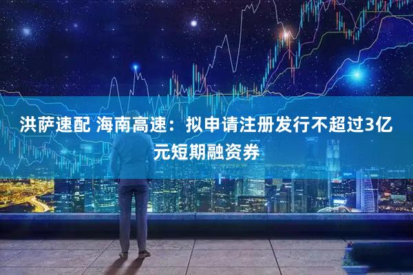 洪萨速配 海南高速：拟申请注册发行不超过3亿元短期融资券
