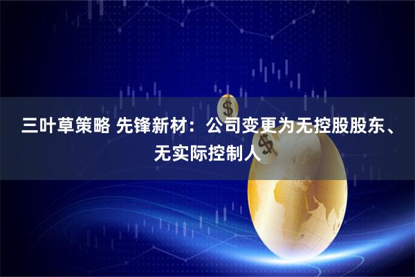 三叶草策略 先锋新材：公司变更为无控股股东、无实际控制人