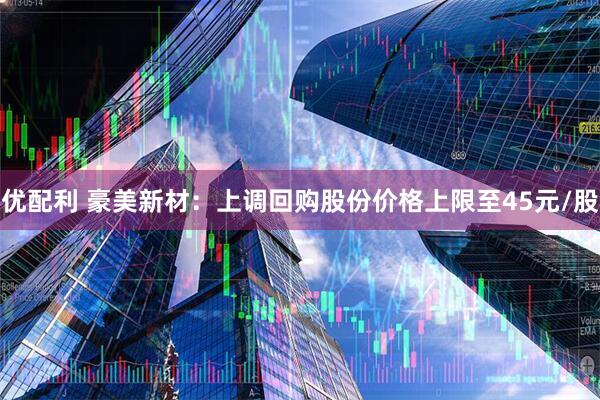 优配利 豪美新材：上调回购股份价格上限至45元/股