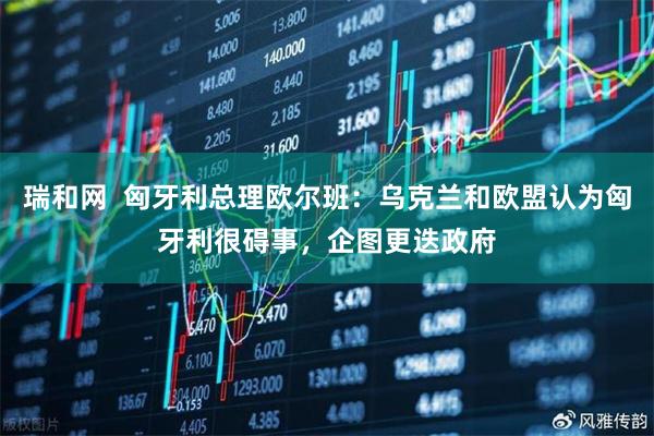 瑞和网  匈牙利总理欧尔班：乌克兰和欧盟认为匈牙利很碍事，企图更迭政府