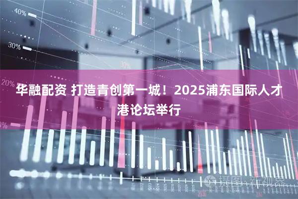 华融配资 打造青创第一城！2025浦东国际人才港论坛举行