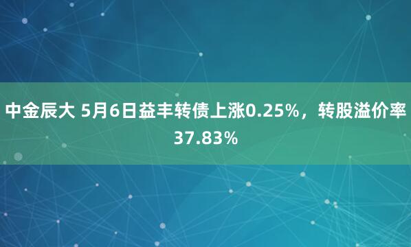 中金辰大 5月6日益丰转债上涨0.25%，转股溢价率37.83%