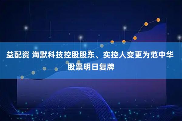 益配资 海默科技控股股东、实控人变更为范中华 股票明日复牌