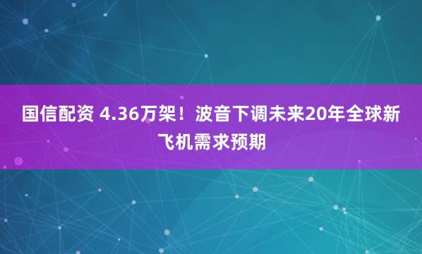 国信配资 4.36万架!波音下调未来20年全球新飞机需求预期