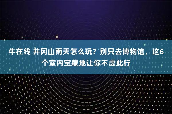 牛在线 井冈山雨天怎么玩？别只去博物馆，这6个室内宝藏地让你不虚此行
