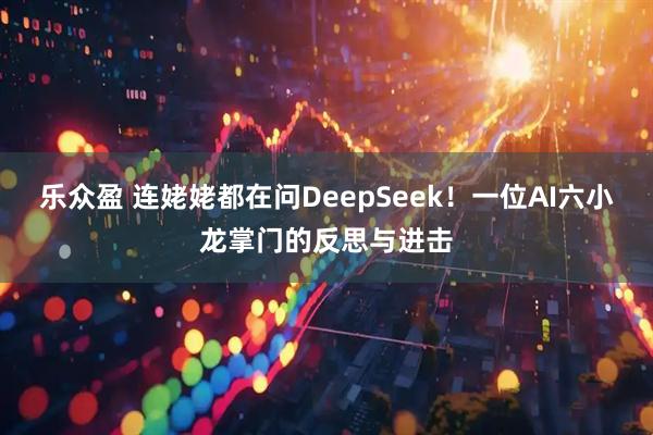 乐众盈 连姥姥都在问DeepSeek！一位AI六小龙掌门的反思与进击