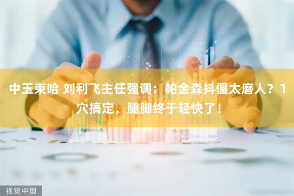 中玉束哈 刘利飞主任强调：帕金森抖僵太磨人？1 穴搞定，腿脚终于轻快了！