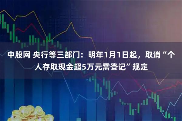 中股网 央行等三部门：明年1月1日起，取消“个人存取现金超5万元需登记”规定