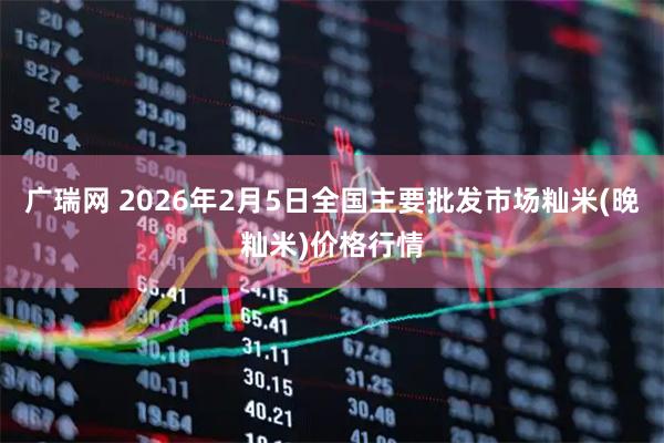 广瑞网 2026年2月5日全国主要批发市场籼米(晚籼米)价格行情