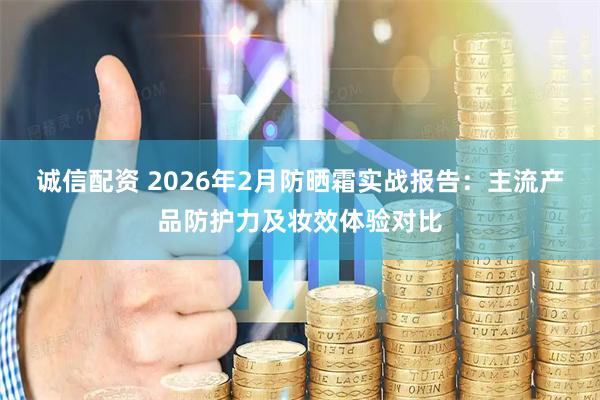 诚信配资 2026年2月防晒霜实战报告:主流产品防护力及妆效体验对比