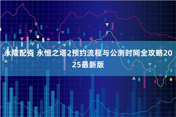 永隆配资 永恒之塔2预约流程与公测时间全攻略2025最新版