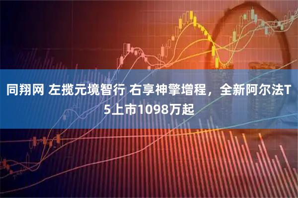 同翔网 左揽元境智行 右享神擎增程,全新阿尔法T5上市1098万起