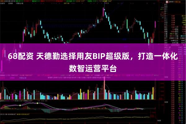 68配资 天德勤选择用友BIP超级版,打造一体化数智运营平台