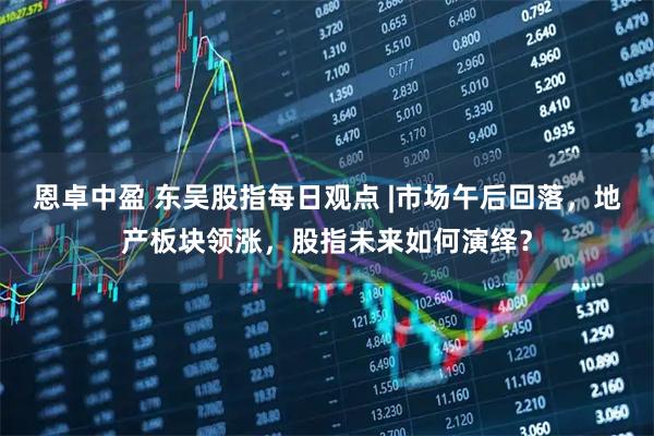 恩卓中盈 东吴股指每日观点 |市场午后回落,地产板块领涨,股指未来如何演绎?